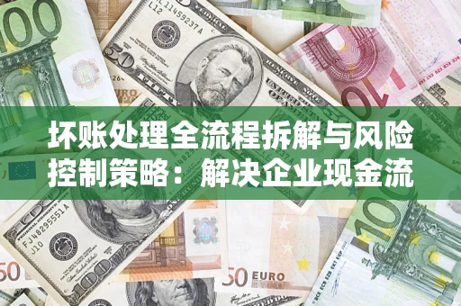 武汉坏账处理全流程拆解与风险控制策略：解决企业现金流顽疾的实战指南