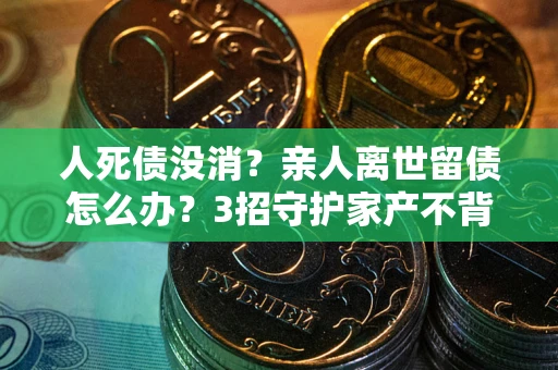 武汉人死债没消？亲人离世留债怎么办？3招守护家产不背锅