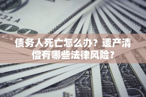 武汉债务人死亡怎么办？遗产清偿有哪些法律风险？