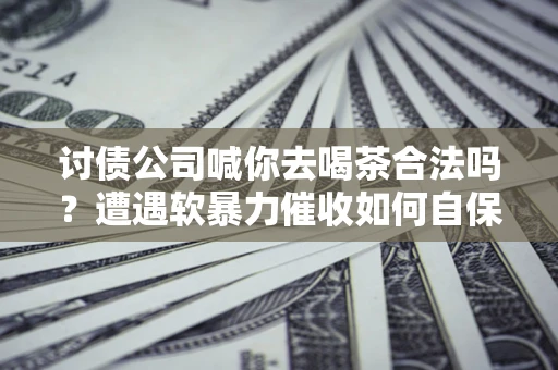武汉讨债公司喊你去喝茶合法吗？遭遇软暴力催收如何自保？