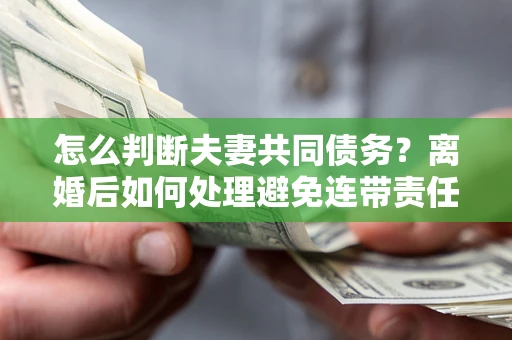 武汉怎么判断夫妻共同债务？离婚后如何处理避免连带责任？